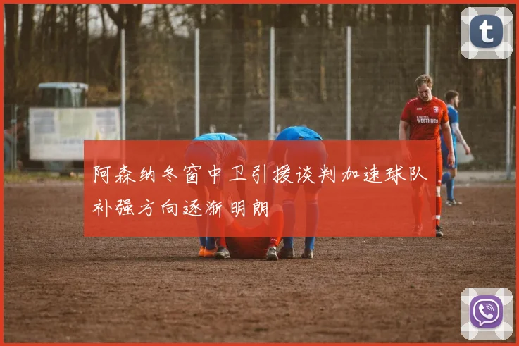 阿森纳冬窗中卫引援谈判加速球队补强方向逐渐明朗